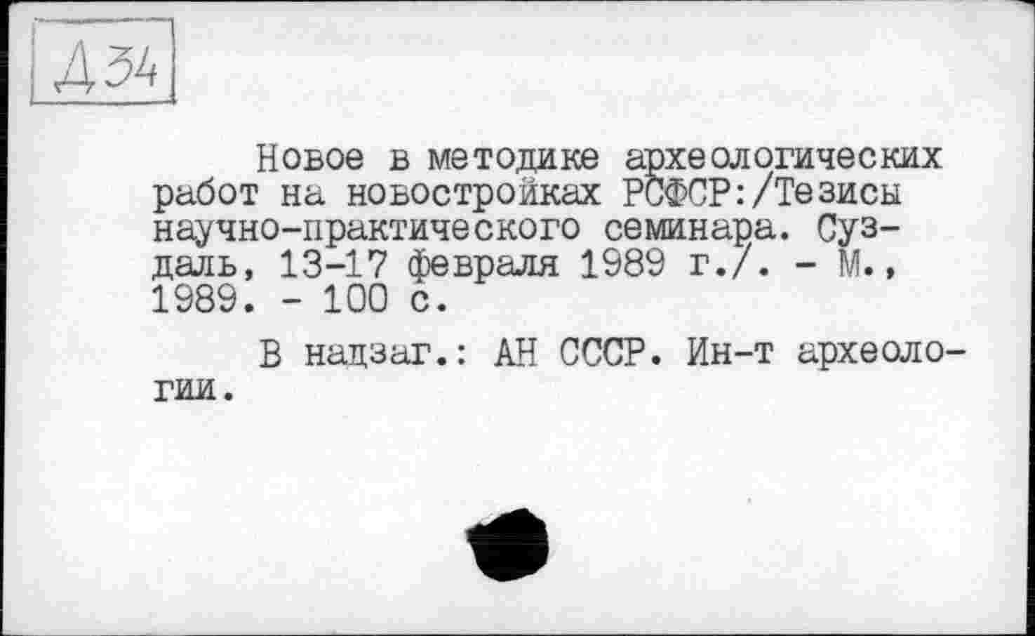 ﻿1Д34
Новое в методике археологических работ на новостройках РСФСР:/Тезисы научно-практического семинара. Суздаль, 13-17 февраля 1989 г./. - М., 1989. - 100 с.
В нацзаг.: АН СССР. Ин-т археоло-
гии.